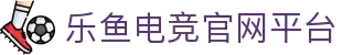 乐鱼电竞(中国)-全球领先的电竞赛事平台